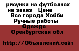 рисунки на футболках на заказ › Цена ­ 600 - Все города Хобби. Ручные работы » Одежда   . Оренбургская обл.